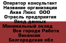 Оператор-консультант › Название организации ­ Аква Люкс, ООО › Отрасль предприятия ­ Ввод данных › Минимальный оклад ­ 30 000 - Все города Работа » Вакансии   . Белгородская обл.